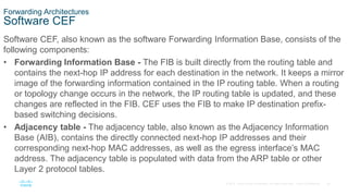 36
© 2016 Cisco and/or its affiliates. All rights reserved. Cisco Confidential
Forwarding Architectures
Software CEF
Software CEF, also known as the software Forwarding Information Base, consists of the
following components:
• Forwarding Information Base - The FIB is built directly from the routing table and
contains the next-hop IP address for each destination in the network. It keeps a mirror
image of the forwarding information contained in the IP routing table. When a routing
or topology change occurs in the network, the IP routing table is updated, and these
changes are reflected in the FIB. CEF uses the FIB to make IP destination prefix-
based switching decisions.
• Adjacency table - The adjacency table, also known as the Adjacency Information
Base (AIB), contains the directly connected next-hop IP addresses and their
corresponding next-hop MAC addresses, as well as the egress interface’s MAC
address. The adjacency table is populated with data from the ARP table or other
Layer 2 protocol tables.
 
