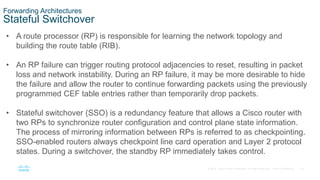 39
© 2016 Cisco and/or its affiliates. All rights reserved. Cisco Confidential
Forwarding Architectures
Stateful Switchover
• A route processor (RP) is responsible for learning the network topology and
building the route table (RIB).
• An RP failure can trigger routing protocol adjacencies to reset, resulting in packet
loss and network instability. During an RP failure, it may be more desirable to hide
the failure and allow the router to continue forwarding packets using the previously
programmed CEF table entries rather than temporarily drop packets.
• Stateful switchover (SSO) is a redundancy feature that allows a Cisco router with
two RPs to synchronize router configuration and control plane state information.
The process of mirroring information between RPs is referred to as checkpointing.
SSO-enabled routers always checkpoint line card operation and Layer 2 protocol
states. During a switchover, the standby RP immediately takes control.
 