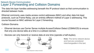 5
© 2016 Cisco and/or its affiliates. All rights reserved. Cisco Confidential
Network Device Communication
Layer 2 Forwarding and Collision Domains
The data link layer handles addressing beneath the IP protocol stack so that communication is
directed between hosts.
Ethernet commonly uses media access control addresses (MAC) and other data link layer
protocols, such as Frame Relay, use an entirely different method of Layer 2 addressing. This
course focused on MAC address for Layer 2 forwarding.
Collision Domains
• Ethernet devices use Carrier Sense multiple Access/Collision Detect (CSMA/CD) to ensure
that only one device talks at a time in a collision domain.
• Devices can only transmit or receive data at one time (operate a half-duplex).
Note: The terms network device
and host are considered
interchangeable in this text.
 
