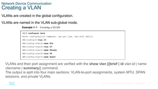 8
© 2016 Cisco and/or its affiliates. All rights reserved. Cisco Confidential
Network Device Communication
Creating a VLAN
VLANs are created in the global configuration.
VLANs are named in the VLAN sub-global mode.
VLANs and their port assignment are verified with the show vlan [{brief | id vlan-id | name
vlanname | summary}] command.
The output is split into four main sections: VLAN-to-port assignments, system MTU, SPAN
sessions, and private VLANs.
 