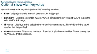 9
© 2016 Cisco and/or its affiliates. All rights reserved. Cisco Confidential
Network Device Communication
Optional show vlan keywords
Optional show vlan keywords provide the following benefits:
• Brief - Displays only the relevant port-to-VLAN mappings.
• Summary - Displays a count of VLANs, VLANs participating in VTP, and VLANs that in the
extended VLAN range.
• id vlan-id - Displays all the output from the original command but filtered to only the VLAN
number that is specified.
• name vlanname - Displays all the output from the original command but filtered to only the
VLAN name that is specified.
 