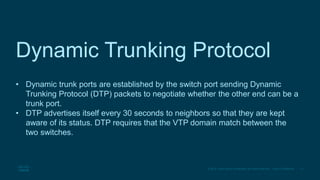 11
© 2016 Cisco and/or its affiliates. All rights reserved. Cisco Confidential
Dynamic Trunking Protocol
• Dynamic trunk ports are established by the switch port sending Dynamic
Trunking Protocol (DTP) packets to negotiate whether the other end can be a
trunk port.
• DTP advertises itself every 30 seconds to neighbors so that they are kept
aware of its status. DTP requires that the VTP domain match between the
two switches.
 