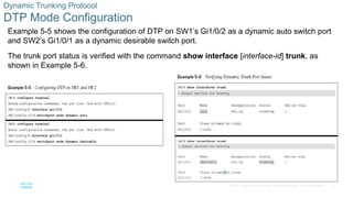13
© 2016 Cisco and/or its affiliates. All rights reserved. Cisco Confidential
Dynamic Trunking Protocol
DTP Mode Configuration
Example 5-5 shows the configuration of DTP on SW1’s Gi1/0/2 as a dynamic auto switch port
and SW2’s Gi1/0/1 as a dynamic desirable switch port.
The trunk port status is verified with the command show interface [interface-id] trunk, as
shown in Example 5-6.
 