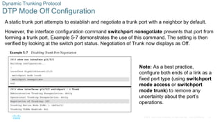 14
© 2016 Cisco and/or its affiliates. All rights reserved. Cisco Confidential
Dynamic Trunking Protocol
DTP Mode Off Configuration
A static trunk port attempts to establish and negotiate a trunk port with a neighbor by default.
However, the interface configuration command switchport nonegotiate prevents that port from
forming a trunk port. Example 5-7 demonstrates the use of this command. The setting is then
verified by looking at the switch port status. Negotiation of Trunk now displays as Off.
Note: As a best practice,
configure both ends of a link as a
fixed port type (using switchport
mode access or switchport
mode trunk) to remove any
uncertainty about the port’s
operations.
 
