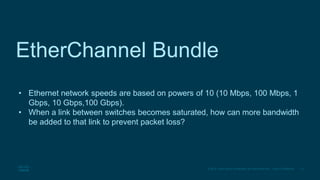 15
© 2016 Cisco and/or its affiliates. All rights reserved. Cisco Confidential
EtherChannel Bundle
• Ethernet network speeds are based on powers of 10 (10 Mbps, 100 Mbps, 1
Gbps, 10 Gbps,100 Gbps).
• When a link between switches becomes saturated, how can more bandwidth
be added to that link to prevent packet loss?
 