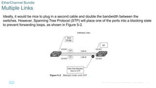 16
© 2016 Cisco and/or its affiliates. All rights reserved. Cisco Confidential
EtherChannel Bundle
Multiple Links
Ideally, it would be nice to plug in a second cable and double the bandwidth between the
switches. However, Spanning Tree Protocol (STP) will place one of the ports into a blocking state
to prevent forwarding loops, as shown in Figure 5-2.
 