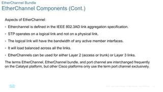 18
© 2016 Cisco and/or its affiliates. All rights reserved. Cisco Confidential
EtherChannel Bundle
EtherChannel Components (Cont.)
Aspects of EtherChannel:
• Etherchannel is defined in the IEEE 802.3AD link aggregation specification.
• STP operates on a logical link and not on a physical link.
• The logical link will have the bandwidth of any active member interfaces.
• It will load balanced across all the links.
• EtherChannels can be used for either Layer 2 (access or trunk) or Layer 3 links.
The terms EtherChannel, EtherChannel bundle, and port channel are interchanged frequently
on the Catalyst platform, but other Cisco platforms only use the term port channel exclusively.
 