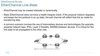 19
© 2016 Cisco and/or its affiliates. All rights reserved. Cisco Confidential
EtherChannel Bundle
EtherChannel Link-State
• EtherChannel may be created statically or dynamically.
• Static EtherChannel does not have a health integrity check. If the physical medium degrades
and keeps the line protocol in an up state, the port channel will reflect that link as viable for
transferring data.
• A common scenario involves the use of intermediary devices and technologies (for example,
powered network taps, IPSs, Layer 2 firewalls, DWDM) between devices. It is critical for the
link state to be propagated to the other side.
 