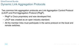 20
© 2016 Cisco and/or its affiliates. All rights reserved. Cisco Confidential
EtherChannel Bundle
Dynamic Link Aggregation Protocols
Two common link aggregation protocols are Link Aggregation Control Protocol
(LACP) and Port Aggregation Protocol (PAgP).
• PAgP is Cisco proprietary and was developed first.
• LACP was created as an open industry standard.
• All the member links must participate in the same protocol on the local and
remote switches.
 