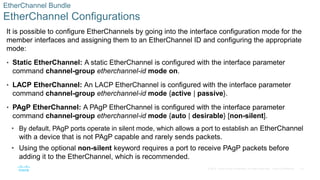 23
© 2016 Cisco and/or its affiliates. All rights reserved. Cisco Confidential
EtherChannel Bundle
EtherChannel Configurations
It is possible to configure EtherChannels by going into the interface configuration mode for the
member interfaces and assigning them to an EtherChannel ID and configuring the appropriate
mode:
• Static EtherChannel: A static EtherChannel is configured with the interface parameter
command channel-group etherchannel-id mode on.
• LACP EtherChannel: An LACP EtherChannel is configured with the interface parameter
command channel-group etherchannel-id mode {active | passive}.
• PAgP EtherChannel: A PAgP EtherChannel is configured with the interface parameter
command channel-group etherchannel-id mode {auto | desirable} [non-silent].
• By default, PAgP ports operate in silent mode, which allows a port to establish an EtherChannel
with a device that is not PAgP capable and rarely sends packets.
• Using the optional non-silent keyword requires a port to receive PAgP packets before
adding it to the EtherChannel, which is recommended.
 