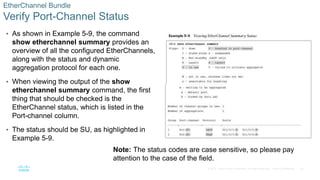 25
© 2016 Cisco and/or its affiliates. All rights reserved. Cisco Confidential
EtherChannel Bundle
Verify Port-Channel Status
• As shown in Example 5-9, the command
show etherchannel summary provides an
overview of all the configured EtherChannels,
along with the status and dynamic
aggregation protocol for each one.
• When viewing the output of the show
etherchannel summary command, the first
thing that should be checked is the
EtherChannel status, which is listed in the
Port-channel column.
• The status should be SU, as highlighted in
Example 5-9.
Note: The status codes are case sensitive, so please pay
attention to the case of the field.
 