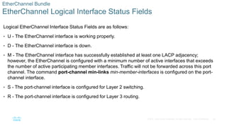 26
© 2016 Cisco and/or its affiliates. All rights reserved. Cisco Confidential
EtherChannel Bundle
EtherChannel Logical Interface Status Fields
Logical EtherChannel Interface Status Fields are as follows:
• U - The EtherChannel interface is working properly.
• D - The EtherChannel interface is down.
• M - The EtherChannel interface has successfully established at least one LACP adjacency;
however, the EtherChannel is configured with a minimum number of active interfaces that exceeds
the number of active participating member interfaces. Traffic will not be forwarded across this port
channel. The command port-channel min-links min-member-interfaces is configured on the port-
channel interface.
• S - The port-channel interface is configured for Layer 2 switching.
• R - The port-channel interface is configured for Layer 3 routing.
 