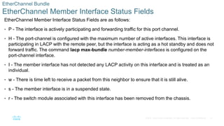 27
© 2016 Cisco and/or its affiliates. All rights reserved. Cisco Confidential
EtherChannel Bundle
EtherChannel Member Interface Status Fields
EtherChannel Member Interface Status Fields are as follows:
• P - The interface is actively participating and forwarding traffic for this port channel.
• H - The port-channel is configured with the maximum number of active interfaces. This interface is
participating in LACP with the remote peer, but the interface is acting as a hot standby and does not
forward traffic. The command lacp max-bundle number-member-interfaces is configured on the
port-channel interface.
• I - The member interface has not detected any LACP activity on this interface and is treated as an
individual.
• w - There is time left to receive a packet from this neighbor to ensure that it is still alive.
• s - The member interface is in a suspended state.
• r - The switch module associated with this interface has been removed from the chassis.
 