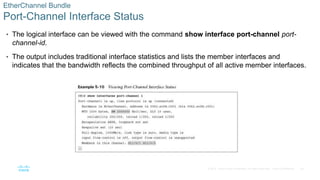 28
© 2016 Cisco and/or its affiliates. All rights reserved. Cisco Confidential
EtherChannel Bundle
Port-Channel Interface Status
• The logical interface can be viewed with the command show interface port-channel port-
channel-id.
• The output includes traditional interface statistics and lists the member interfaces and
indicates that the bandwidth reflects the combined throughput of all active member interfaces.
 