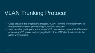 3
© 2016 Cisco and/or its affiliates. All rights reserved. Cisco Confidential
VLAN Trunking Protocol
• Cisco created the proprietary protocol, VLAN Trunking Protocol (VTP), to
reduce the burden of provisioning VLANs on switches.
• Switches that participate in the same VTP domain can have a VLAN created
once on a VTP server and propagated to other VTP client switches in the
same VTP domain.
 