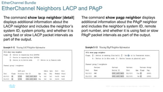 31
© 2016 Cisco and/or its affiliates. All rights reserved. Cisco Confidential
EtherChannel Bundle
EtherChannel Neighbors LACP and PAgP
The command show lacp neighbor [detail]
displays additional information about the
LACP neighbor and includes the neighbor’s
system ID, system priority, and whether it is
using fast or slow LACP packet intervals as
part of the output.
The command show pagp neighbor displays
additional information about the PAgP neighbor
and includes the neighbor’s system ID, remote
port number, and whether it is using fast or slow
PAgP packet intervals as part of the output.
 