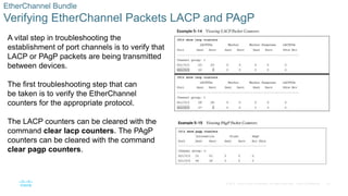 32
© 2016 Cisco and/or its affiliates. All rights reserved. Cisco Confidential
EtherChannel Bundle
Verifying EtherChannel Packets LACP and PAgP
A vital step in troubleshooting the
establishment of port channels is to verify that
LACP or PAgP packets are being transmitted
between devices.
The first troubleshooting step that can
be taken is to verify the EtherChannel
counters for the appropriate protocol.
The LACP counters can be cleared with the
command clear lacp counters. The PAgP
counters can be cleared with the command
clear pagp counters.
 
