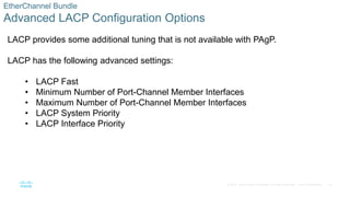 33
© 2016 Cisco and/or its affiliates. All rights reserved. Cisco Confidential
EtherChannel Bundle
Advanced LACP Configuration Options
LACP provides some additional tuning that is not available with PAgP.
LACP has the following advanced settings:
• LACP Fast
• Minimum Number of Port-Channel Member Interfaces
• Maximum Number of Port-Channel Member Interfaces
• LACP System Priority
• LACP Interface Priority
 