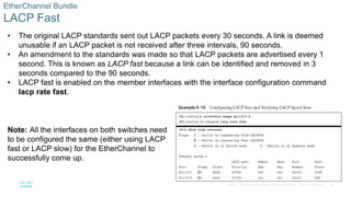 34
© 2016 Cisco and/or its affiliates. All rights reserved. Cisco Confidential
EtherChannel Bundle
LACP Fast
• The original LACP standards sent out LACP packets every 30 seconds. A link is deemed
unusable if an LACP packet is not received after three intervals, 90 seconds.
• An amendment to the standards was made so that LACP packets are advertised every 1
second. This is known as LACP fast because a link can be identified and removed in 3
seconds compared to the 90 seconds.
• LACP fast is enabled on the member interfaces with the interface configuration command
lacp rate fast.
Note: All the interfaces on both switches need
to be configured the same (either using LACP
fast or LACP slow) for the EtherChannel to
successfully come up.
 