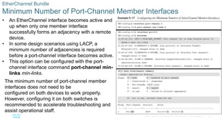 35
© 2016 Cisco and/or its affiliates. All rights reserved. Cisco Confidential
EtherChannel Bundle
Minimum Number of Port-Channel Member Interfaces
• An EtherChannel interface becomes active and
up when only one member interface
successfully forms an adjacency with a remote
device.
• In some design scenarios using LACP, a
minimum number of adjacencies is required
before a port-channel interface becomes active.
• This option can be configured with the port-
channel interface command port-channel min-
links min-links.
The minimum number of port-channel member
interfaces does not need to be
configured on both devices to work properly.
However, configuring it on both switches is
recommended to accelerate troubleshooting and
assist operational staff.
 