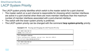 37
© 2016 Cisco and/or its affiliates. All rights reserved. Cisco Confidential
EtherChannel Bundle
LACP System Priority
The LACP system priority identifies which switch is the master switch for a port channel.
• The master switch on a port channel is responsible for choosing which member interfaces
are active in a port channel when there are more member interfaces than the maximum
number of member interfaces associated with a port-channel interface.
• The switch with the lower system priority is preferred.
• The LACP system priority can be changed with the command lacp system-priority priority.
 