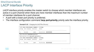 38
© 2016 Cisco and/or its affiliates. All rights reserved. Cisco Confidential
EtherChannel Bundle
LACP Interface Priority
LACP interface priority enables the master switch to choose which member interfaces are
active in a port channel when there are more member interfaces than the maximum number
of member interfaces for a port channel.
• A port with a lower port priority is preferred.
• The interface configuration command lacp port-priority priority sets the interface priority.
 