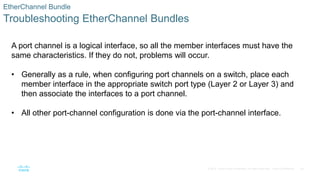 39
© 2016 Cisco and/or its affiliates. All rights reserved. Cisco Confidential
EtherChannel Bundle
Troubleshooting EtherChannel Bundles
A port channel is a logical interface, so all the member interfaces must have the
same characteristics. If they do not, problems will occur.
• Generally as a rule, when configuring port channels on a switch, place each
member interface in the appropriate switch port type (Layer 2 or Layer 3) and
then associate the interfaces to a port channel.
• All other port-channel configuration is done via the port-channel interface.
 