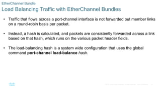 41
© 2016 Cisco and/or its affiliates. All rights reserved. Cisco Confidential
EtherChannel Bundle
Load Balancing Traffic with EtherChannel Bundles
• Traffic that flows across a port-channel interface is not forwarded out member links
on a round-robin basis per packet.
• Instead, a hash is calculated, and packets are consistently forwarded across a link
based on that hash, which runs on the various packet header fields.
• The load-balancing hash is a system wide configuration that uses the global
command port-channel load-balance hash.
 