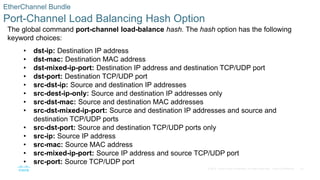 42
© 2016 Cisco and/or its affiliates. All rights reserved. Cisco Confidential
EtherChannel Bundle
Port-Channel Load Balancing Hash Option
The global command port-channel load-balance hash. The hash option has the following
keyword choices:
• dst-ip: Destination IP address
• dst-mac: Destination MAC address
• dst-mixed-ip-port: Destination IP address and destination TCP/UDP port
• dst-port: Destination TCP/UDP port
• src-dst-ip: Source and destination IP addresses
• src-dest-ip-only: Source and destination IP addresses only
• src-dst-mac: Source and destination MAC addresses
• src-dst-mixed-ip-port: Source and destination IP addresses and source and
destination TCP/UDP ports
• src-dst-port: Source and destination TCP/UDP ports only
• src-ip: Source IP address
• src-mac: Source MAC address
• src-mixed-ip-port: Source IP address and source TCP/UDP port
• src-port: Source TCP/UDP port
 