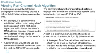43
© 2016 Cisco and/or its affiliates. All rights reserved. Cisco Confidential
EtherChannel Bundle
Viewing Port-Channel Hash Algorithm
If the links are unevenly distributed,
changing the hash value may provide a
different distribution ratio across member
links.
• For example, if a port channel is
established with a router, using a MAC
address as part of the hash could
impact the traffic flow as the router’s
MAC address does not change (as the
MAC address for the source or
destination will always be the router’s
MAC address).
• A better choice would be to use the
source/destination IP address or base
the hash on TCP/UDP session ports.
The command show etherchannel load-balance
displays how a switch will load balance network traffic
based on its type: non-IP, IPv4, or IPv6.
A hash is a binary function, so links should be in
powers of two (for example, 2, 4, 8), to be consistent.
• A three-port EtherChannel will not load balance as
effectively as a two- or four-port EtherChannel.
• The best was to view the load of each member link
is with the command show etherchannel port.
 
