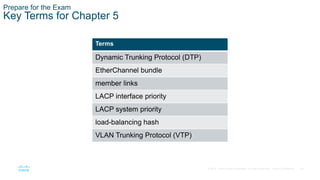 46
© 2016 Cisco and/or its affiliates. All rights reserved. Cisco Confidential
Prepare for the Exam
Key Terms for Chapter 5
Terms
Dynamic Trunking Protocol (DTP)
EtherChannel bundle
member links
LACP interface priority
LACP system priority
load-balancing hash
VLAN Trunking Protocol (VTP)
 