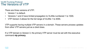 5
© 2016 Cisco and/or its affiliates. All rights reserved. Cisco Confidential
VLAN Trunking Protocol
The Versions of VTP
There are three versions of VTP:
• Version 1 is default.
• Versions 1 and 2 have limited propagation to VLANs numbered 1 to 1005.
• VTP Version 3 allows for the full range of VLANs 1 to 4094.
VTP supports having multiple VTP servers in a domain. These servers process updates
from other VTP servers just as a client does.
If a VTP domain is Version 3, the primary VTP server must be set with the executive
command vtp primary.
 
