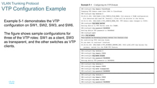 8
© 2016 Cisco and/or its affiliates. All rights reserved. Cisco Confidential
VLAN Trunking Protocol
VTP Configuration Example
Example 5-1 demonstrates the VTP
configuration on SW1, SW2, SW3, and SW6.
The figure shows sample configurations for
three of the VTP roles: SW1 as a client, SW3
as transparent, and the other switches as VTP
clients.
 