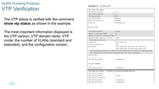 9
© 2016 Cisco and/or its affiliates. All rights reserved. Cisco Confidential
VLAN Trunking Protocol
VTP Verification
The VTP status is verified with the command
show vtp status as shown in the example.
The most important information displayed is
the VTP version, VTP domain name, VTP
mode, the number of VLANs (standard and
extended), and the configuration version.
 