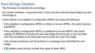 11
© 2016 Cisco and/or its affiliates. All rights reserved. Cisco Confidential
Root Bridge Election
The first step is to identify the root bridge.
As a switch initializes, it assumes that it is the root and uses the local bridge id as the
root bridge id.
It then listens to its neighbor’s configuration BPDU and does the following:
• If the neighbor’s configuration BPDU is inferior to its own BPDU, the switch ignores
that BPDU.
• If the neighbor’s configuration BPDU is preferred to its own BPDU, the switch
updates its BPDUs to include the new root bridge ID along with a new root path
cost that correlates to the total path cost to reach the new root bridge.
• This process continues until all switches in a topology have identified the root
bridge.
• STP prefers lower priority number then goes to lower MAC.
 