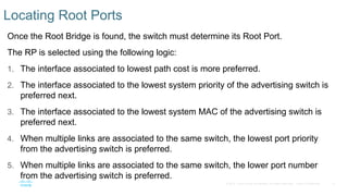 13
© 2016 Cisco and/or its affiliates. All rights reserved. Cisco Confidential
Locating Root Ports
Once the Root Bridge is found, the switch must determine its Root Port.
The RP is selected using the following logic:
1. The interface associated to lowest path cost is more preferred.
2. The interface associated to the lowest system priority of the advertising switch is
preferred next.
3. The interface associated to the lowest system MAC of the advertising switch is
preferred next.
4. When multiple links are associated to the same switch, the lowest port priority
from the advertising switch is preferred.
5. When multiple links are associated to the same switch, the lower port number
from the advertising switch is preferred.
 