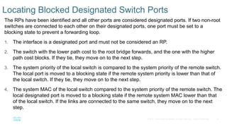 15
© 2016 Cisco and/or its affiliates. All rights reserved. Cisco Confidential
Locating Blocked Designated Switch Ports
The RPs have been identified and all other ports are considered designated ports. If two non-root
switches are connected to each other on their designated ports, one port must be set to a
blocking state to prevent a forwarding loop.
1. The interface is a designated port and must not be considered an RP.
2. The switch with the lower path cost to the root bridge forwards, and the one with the higher
path cost blocks. If they tie, they move on to the next step.
3. The system priority of the local switch is compared to the system priority of the remote switch.
The local port is moved to a blocking state if the remote system priority is lower than that of
the local switch. If they tie, they move on to the next step.
4. The system MAC of the local switch compared to the system priority of the remote switch. The
local designated port is moved to a blocking state if the remote system MAC lower than that
of the local switch. If the links are connected to the same switch, they move on to the next
step.
 