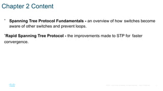 2
© 2016 Cisco and/or its affiliates. All rights reserved. Cisco Confidential
Chapter 2 Content
• Spanning Tree Protocol Fundamentals - an overview of how switches become
aware of other switches and prevent loops.
•Rapid Spanning Tree Protocol - the improvements made to STP for faster
convergence.
 