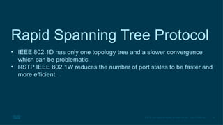 30
© 2016 Cisco and/or its affiliates. All rights reserved. Cisco Confidential
Rapid Spanning Tree Protocol
• IEEE 802.1D has only one topology tree and a slower convergence
which can be problematic.
• RSTP IEEE 802.1W reduces the number of port states to be faster and
more efficient.
 