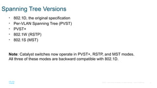 4
© 2016 Cisco and/or its affiliates. All rights reserved. Cisco Confidential
Spanning Tree Versions
• 802.1D, the original specification
• Per-VLAN Spanning Tree (PVST)
• PVST+
• 802.1W (RSTP)
• 802.1S (MST)
Note: Catalyst switches now operate in PVST+, RSTP, and MST modes.
All three of these modes are backward compatible with 802.1D.
 