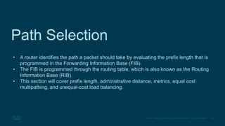 10
© 2016 Cisco and/or its affiliates. All rights reserved. Cisco Confidential
Path Selection
• A router identifies the path a packet should take by evaluating the prefix length that is
programmed in the Forwarding Information Base (FIB).
• The FIB is programmed through the routing table, which is also known as the Routing
Information Base (RIB).
• This section will cover prefix length, administrative distance, metrics, equal cost
multipathing, and unequal-cost load balancing.
 