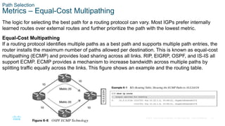 15
© 2016 Cisco and/or its affiliates. All rights reserved. Cisco Confidential
Path Selection
Metrics – Equal-Cost Multipathing
The logic for selecting the best path for a routing protocol can vary. Most IGPs prefer internally
learned routes over external routes and further prioritize the path with the lowest metric.
Equal-Cost Multipathing
If a routing protocol identifies multiple paths as a best path and supports multiple path entries, the
router installs the maximum number of paths allowed per destination. This is known as equal-cost
multipathing (ECMP) and provides load sharing across all links. RIP, EIGRP, OSPF, and IS-IS all
support ECMP. ECMP provides a mechanism to increase bandwidth across multiple paths by
splitting traffic equally across the links. This figure shows an example and the routing table.
 
