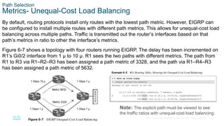 16
© 2016 Cisco and/or its affiliates. All rights reserved. Cisco Confidential
Path Selection
Metrics- Unequal-Cost Load Balancing
By default, routing protocols install only routes with the lowest path metric. However, EIGRP can
be configured to install multiple routes with different path metrics. This allows for unequal-cost load
balancing across multiple paths. Traffic is transmitted out the router’s interfaces based on that
path’s metrics in ratio to other the interface’s metrics.
Figure 6-7 shows a topology with four routers running EIGRP. The delay has been incremented on
R1’s Gi0/2 interface from 1 μ to 10 μ. R1 sees the two paths with different metrics. The path from
R1 to R3 via R1–R2–R3 has been assigned a path metric of 3328, and the path via R1–R4–R3
has been assigned a path metric of 5632.
Note: The explicit path must be viewed to see
the traffic ratios with unequal-cost load balancing.
 