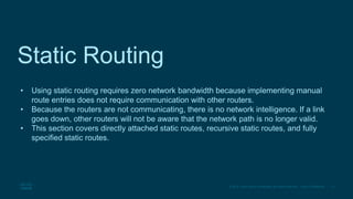 17
© 2016 Cisco and/or its affiliates. All rights reserved. Cisco Confidential
Static Routing
• Using static routing requires zero network bandwidth because implementing manual
route entries does not require communication with other routers.
• Because the routers are not communicating, there is no network intelligence. If a link
goes down, other routers will not be aware that the network path is no longer valid.
• This section covers directly attached static routes, recursive static routes, and fully
specified static routes.
 