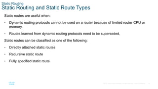 18
© 2016 Cisco and/or its affiliates. All rights reserved. Cisco Confidential
Static Routing
Static Routing and Static Route Types
Static routes are useful when:
• Dynamic routing protocols cannot be used on a router because of limited router CPU or
memory.
• Routes learned from dynamic routing protocols need to be superseded.
Static routes can be classified as one of the following:
• Directly attached static routes
• Recursive static route
• Fully specified static route
 