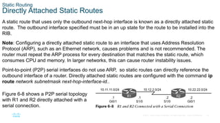19
© 2016 Cisco and/or its affiliates. All rights reserved. Cisco Confidential
Static Routing
Directly Attached Static Routes
A static route that uses only the outbound next-hop interface is known as a directly attached static
route. The outbound interface specified must be in an up state for the route to be installed into the
RIB.
Note: Configuring a directly attached static route to an interface that uses Address Resolution
Protocol (ARP), such as an Ethernet network, causes problems and is not recommended. The
router must repeat the ARP process for every destination that matches the static route, which
consumes CPU and memory. In larger networks, this can cause router instability issues.
Point-to-point (P2P) serial interfaces do not use ARP, so static routes can directly reference the
outbound interface of a router. Directly attached static routes are configured with the command ip
route network subnetmask next-hop-interface-id..
Figure 6-8 shows a P2P serial topology
with R1 and R2 directly attached with a
serial connection.
 