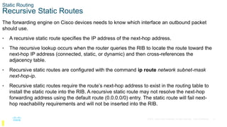21
© 2016 Cisco and/or its affiliates. All rights reserved. Cisco Confidential
Static Routing
Recursive Static Routes
The forwarding engine on Cisco devices needs to know which interface an outbound packet
should use.
• A recursive static route specifies the IP address of the next-hop address.
• The recursive lookup occurs when the router queries the RIB to locate the route toward the
next-hop IP address (connected, static, or dynamic) and then cross-references the
adjacency table.
• Recursive static routes are configured with the command ip route network subnet-mask
next-hop-ip.
• Recursive static routes require the route’s next-hop address to exist in the routing table to
install the static route into the RIB. A recursive static route may not resolve the next-hop
forwarding address using the default route (0.0.0.0/0) entry. The static route will fail next-
hop reachability requirements and will not be inserted into the RIB.
 