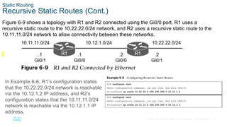 22
© 2016 Cisco and/or its affiliates. All rights reserved. Cisco Confidential
Static Routing
Recursive Static Routes (Cont.)
Figure 6-9 shows a topology with R1 and R2 connected using the Gi0/0 port. R1 uses a
recursive static route to the 10.22.22.0/24 network, and R2 uses a recursive static route to the
10.11.11.0/24 network to allow connectivity between these networks.
In Example 6-6, R1’s configuration states
that the 10.22.22.0/24 network is reachable
via the 10.12.1.2 IP address, and R2’s
configuration states that the 10.11.11.0/24
network is reachable via the 10.12.1.1 IP
address.
 