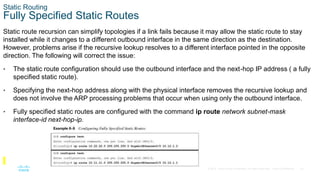 23
© 2016 Cisco and/or its affiliates. All rights reserved. Cisco Confidential
Static Routing
Fully Specified Static Routes
Static route recursion can simplify topologies if a link fails because it may allow the static route to stay
installed while it changes to a different outbound interface in the same direction as the destination.
However, problems arise if the recursive lookup resolves to a different interface pointed in the opposite
direction. The following will correct the issue:
• The static route configuration should use the outbound interface and the next-hop IP address ( a fully
specified static route).
• Specifying the next-hop address along with the physical interface removes the recursive lookup and
does not involve the ARP processing problems that occur when using only the outbound interface.
• Fully specified static routes are configured with the command ip route network subnet-mask
interface-id next-hop-ip.
 