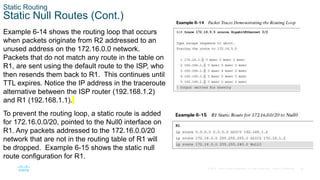 26
© 2016 Cisco and/or its affiliates. All rights reserved. Cisco Confidential
Static Routing
Static Null Routes (Cont.)
Example 6-14 shows the routing loop that occurs
when packets originate from R2 addressed to an
unused address on the 172.16.0.0 network.
Packets that do not match any route in the table on
R1, are sent using the default route to the ISP, who
then resends them back to R1. This continues until
TTL expires. Notice the IP address in the traceroute
alternative between the ISP router (192.168.1.2)
and R1 (192.168.1.1).
To prevent the routing loop, a static route is added
for 172.16.0.0/20, pointed to the Null0 interface on
R1. Any packets addressed to the 172.16.0.0/20
network that are not in the routing table of R1 will
be dropped. Example 6-15 shows the static null
route configuration for R1.
 